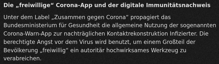 Textauszug: Die &ldquo;freiwillige&rdquo; Corona-App und der digitale Immunitäsnachweis: Unter dem Label &ldquo;Zusammen gegen Corona&rdquo; propagiert das Bundesministerium für Gesundheit die allgemeine Nutzung der sogenannten Corona-Warn-App zur nachträglichen Kontaktrekonstruktion Infizierter. Die berechtigte Angst vor dem Virus wird benutzt, um einem Großteil der Bevölkerung &ldquo;freiwillig&rdquo; ein autoritär hochwirksames Werkzeug zu verabreichen.